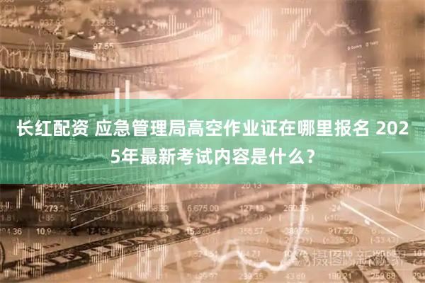 长红配资 应急管理局高空作业证在哪里报名 2025年最新考试内容是什么？