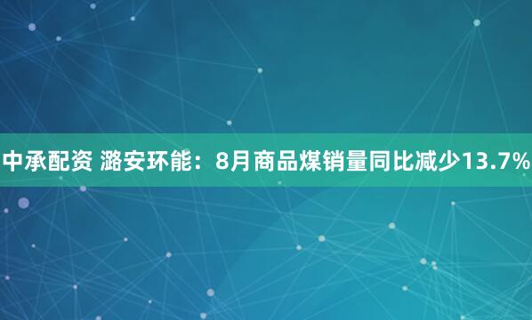中承配资 潞安环能：8月商品煤销量同比减少13.7%