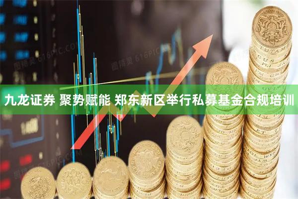 九龙证券 聚势赋能 郑东新区举行私募基金合规培训