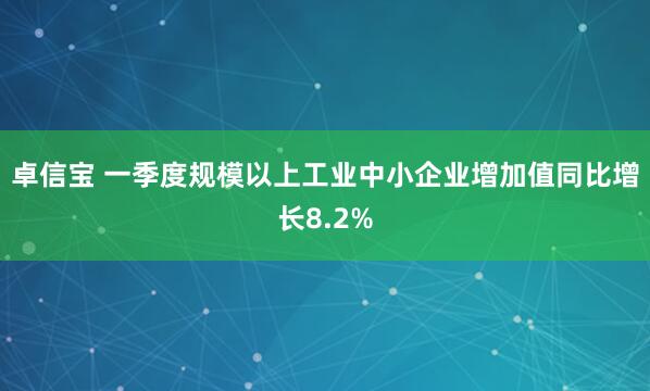 卓信宝 一季度规模以上工业中小企业增加值同比增长8.2%