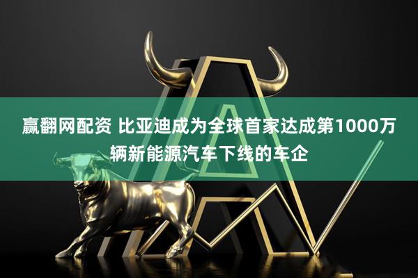 赢翻网配资 比亚迪成为全球首家达成第1000万辆新能源汽车下线的车企
