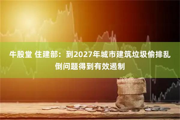 牛股堂 住建部：到2027年城市建筑垃圾偷排乱倒问题得到有效遏制