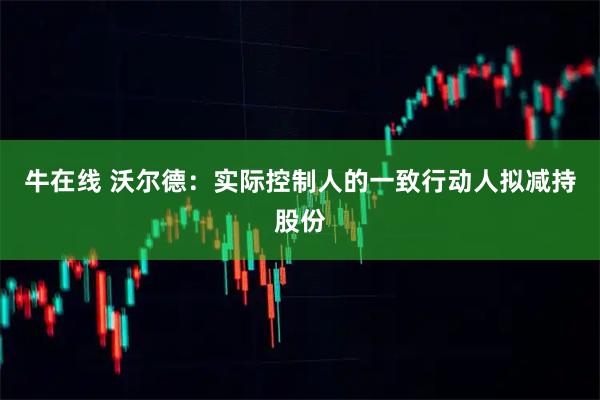 牛在线 沃尔德：实际控制人的一致行动人拟减持股份