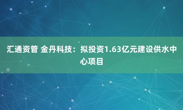 汇通资管 金丹科技：拟投资1.63亿元建设供水中心项目