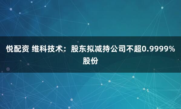 悦配资 维科技术：股东拟减持公司不超0.9999%股份