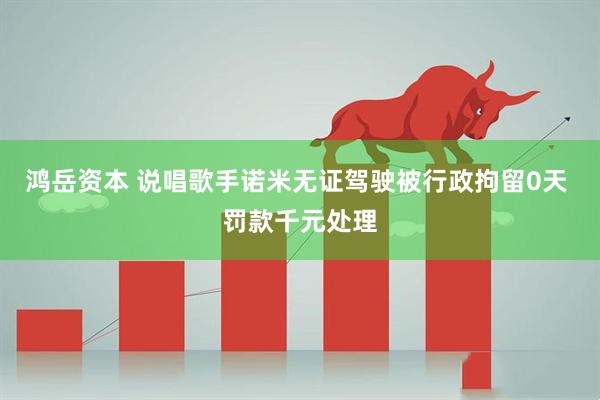 鸿岳资本 说唱歌手诺米无证驾驶被行政拘留0天 罚款千元处理