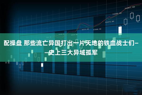 配操盘 那些流亡异国打出一片天地的铁血战士们——史上三大异域孤军