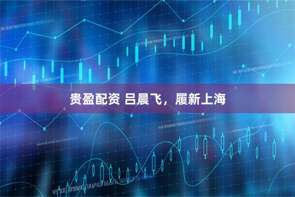 贵盈配资 吕晨飞，履新上海