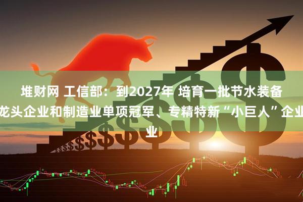 堆财网 工信部：到2027年 培育一批节水装备龙头企业和制造业单项冠军、专精特新“小巨人”企业